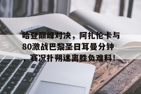 华体会-关于哈登巅峰对决,阿扎伦卡与80激战巴黎圣日耳曼分钟,赛况扑朔迷离胜负难料!的信息